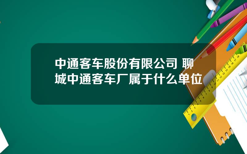 中通客车股份有限公司 聊城中通客车厂属于什么单位